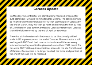 On Monday, the contractor will start building road and prepping for curb starting at I-275 and working towards Central. The contractor will be finished with the reinstallation of 72-inch storm pipe on Caracas by the end of March. They will then go north and reinstall the first 32 feet of 72-inch storm pipe at the Central and Caracas intersection. Caracas should be fully restored by the end of April or early May. There is a six-inch watermain that needs to be directionally drilled under I-275 in greenspace at the end of Caracas. The contractor is still working with FDOT and their contractor to obtain all the necessary information so they can finalize plans and revise their FDOT permit for this work. FDOT still requires occasional access to the site from the end of Caracas. Once access is no longer needed, the fence and guardrail at the end of the road will be replaced. 