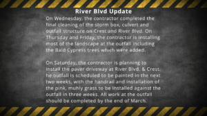 River Blvd Update On Wednesday, the contractor completed the final cleaning of the storm box, culvert and outfall structure on Crest and River Blvd. On Thursday and Friday, the contractor is installing most of the landscape at the outfall including the Bald Cypress trees which were added. On Saturday, the contractor is planning to install the paver driveway at River Blvd. & Crest. he outfall is scheduled to be painted in the next two weeks, with the handrail and installation of the pink, muhly grass to be installed against the outfall in three weeks. All work at the outfall should be completed by the end of March.