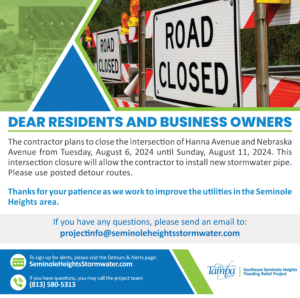 Dear Residents and Business Owners,

The contractor plans to close the intersection of Hanna Avenue and Nebraska Avenue from Tuesday, August 6 until Sunday, August 11, 2024. This intersection closure will allow the contractor to install new stormwater pipe. Please use posted detour routes.

Thanks for your patience as we work to improve the utilities in the Seminole Heights area.