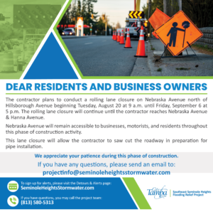 Dear Residents and Business Owners, The contractor plans to conduct a rolling lane closure on Nebraska Avenue north of Hillsborough Avenue beginning Tuesday, August 20 at 9 a.m. until Friday, September 6 at 5 p.m. The rolling lane closure will continue until the contractor reaches Nebraska Avenue & Hanna Avenue. Nebraska Avenue will remain accessible to businesses, motorists, and residents throughout this phase of construction activity. This lane closure will allow the contractor to saw cut the roadway in preparation for pipe installation. We appreciate your patience as we continue to improve the utilities in Seminole Heights.