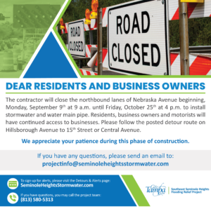 Dear Residents & Business Owners,

The contractor will close the northbound lanes of Nebraska Avenue beginning, Monday, September 9 at 9 a.m. until Friday, October 25 at 4 p.m. to install stormwater and water main pipe.

Residents, business owners and motorists will have continued access to businesses. Please follow the posted detour route on Hillsborough Avenue to 15th Street or Central Avenue.

We appreciate your patience as we work to improve the utilities in Seminole Heights.