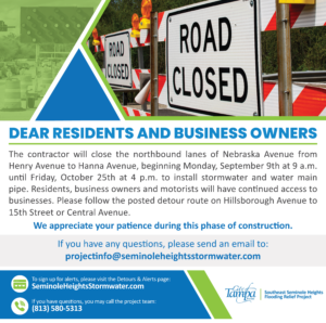 Dear Residents & Business Owners,

The contractor will close the northbound lanes of Nebraska Avenue from Henry Avenue to Hanna Avenue beginning, Monday, September 9 at 9 a.m. until Friday, October 25 at 4 p.m. to install stormwater pipe. 

Residents, business owners and motorists will have continued access to businesses. Please follow the posted detour route on Hillsborough Avenue to 15th Street or Central Avenue.

We appreciate your patience as we work to improve the utilities in Seminole Heights.
