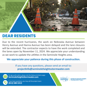 Dear Resident, Due to the recent hurricanes, the work on Nebraska Avenue between Henry Avenue and Hanna Avenue has been delayed and the lane closures will be extended. The contractor expects to have the work completed and the lanes open by November 11, 2024. We appreciate your understanding as we work to update the utilities in the Seminole Heights area.