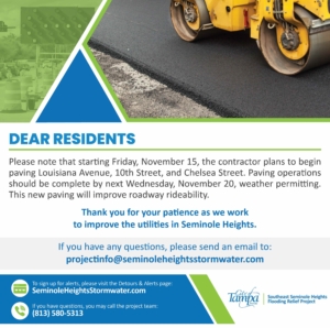 Please note that starting Friday, November 15, the contractor plans to begin paving Louisiana Avenue, 10th Street, and Chelsea Street. Paving operations should be complete by next Wednesday, November 20, weather permitting. This new paving will improve roadway rideability.

Thank you for your patience as we work to improve the utilities in Seminole Heights.

If you have any questions, please send an email to:
projectinfo@seminoleheightsstormwater.com